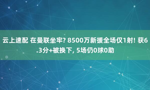 云上速配 在曼联坐牢? 8500万新援全场仅1射! 获6.3分+被换下, 5场仍0球0助