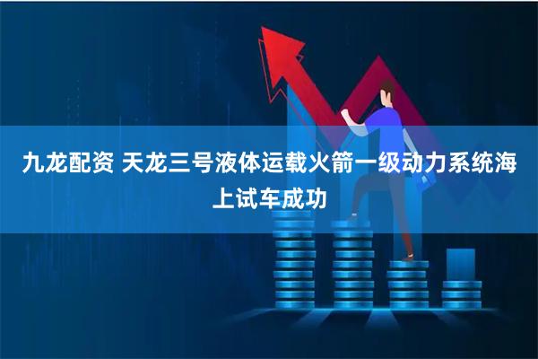 九龙配资 天龙三号液体运载火箭一级动力系统海上试车成功