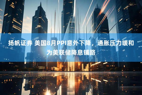 扬帆证券 美国8月PPI意外下降，通胀压力缓和为美联储降息铺路