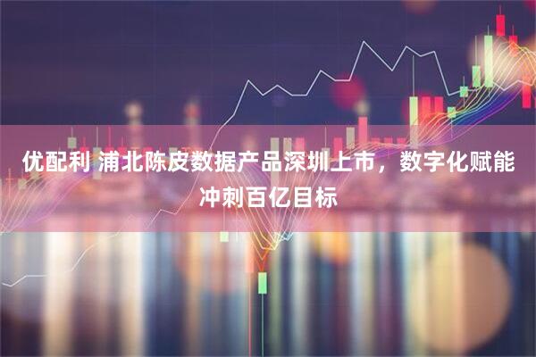 优配利 浦北陈皮数据产品深圳上市，数字化赋能冲刺百亿目标