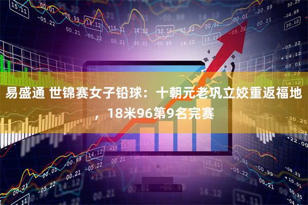 易盛通 世锦赛女子铅球：十朝元老巩立姣重返福地，18米96第9名完赛