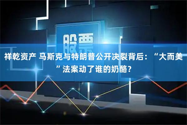 祥乾资产 马斯克与特朗普公开决裂背后:“大而美”法案动了谁的奶酪?