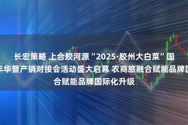 长宏策略 上合胶河源“2025·胶州大白菜”国际美食嘉年华暨产销对接会活动盛大启幕 农商旅融合赋能品牌国际化升级