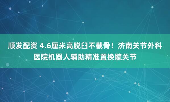 顺发配资 4.6厘米高脱臼不截骨!济南关节外科医院机器人辅助精准置换髋关节