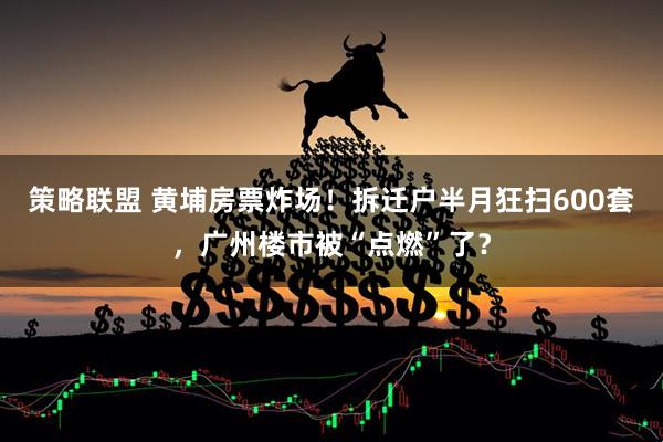 策略联盟 黄埔房票炸场!拆迁户半月狂扫600套,广州楼市被“点燃”了?