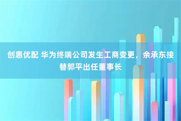 创惠优配 华为终端公司发生工商变更,余承东接替郭平出任董事长