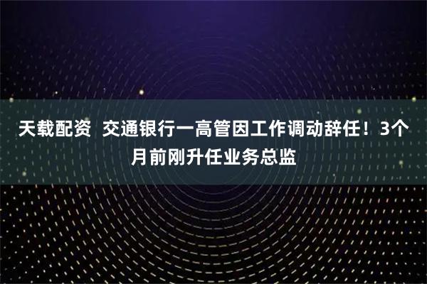 天载配资 交通银行一高管因工作调动辞任!3个月前刚升任业务总监