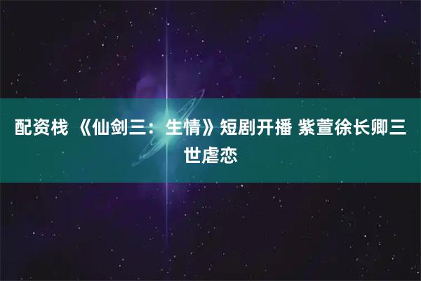 配资栈 《仙剑三：生情》短剧开播 紫萱徐长卿三世虐恋