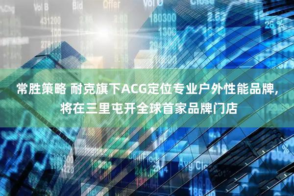 常胜策略 耐克旗下ACG定位专业户外性能品牌, 将在三里屯开全球首家品牌门店
