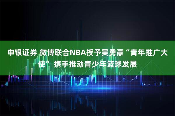 申银证券 微博联合NBA授予吴勇豪“青年推广大使” 携手推动青少年篮球发展