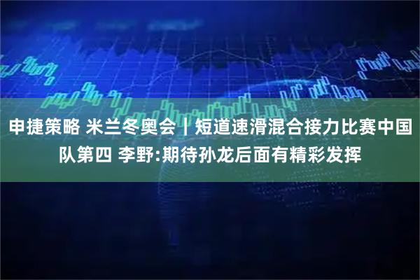 申捷策略 米兰冬奥会|短道速滑混合接力比赛中国队第四 李野:期待孙龙后面有精彩发挥