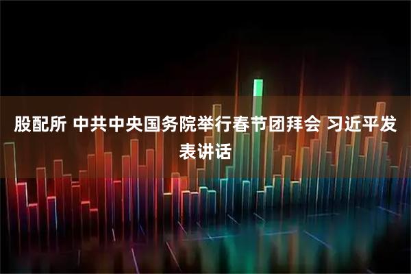 股配所 中共中央国务院举行春节团拜会 习近平发表讲话