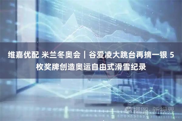 维嘉优配 米兰冬奥会｜谷爱凌大跳台再摘一银 5枚奖牌创造奥运自由式滑雪纪录