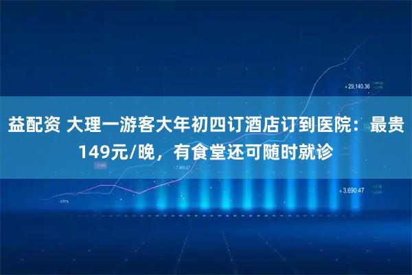 益配资 大理一游客大年初四订酒店订到医院：最贵149元/晚，有食堂还可随时就诊