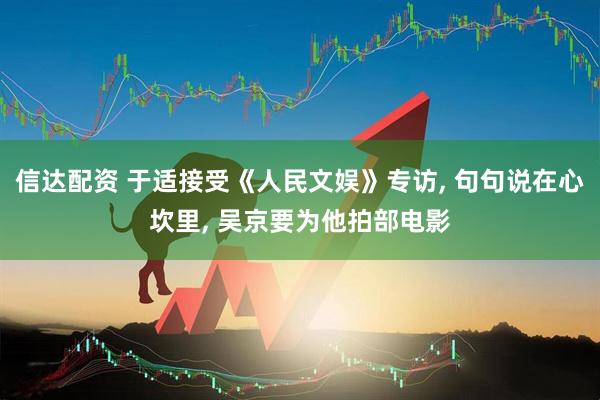 信达配资 于适接受《人民文娱》专访, 句句说在心坎里, 吴京要为他拍部电影