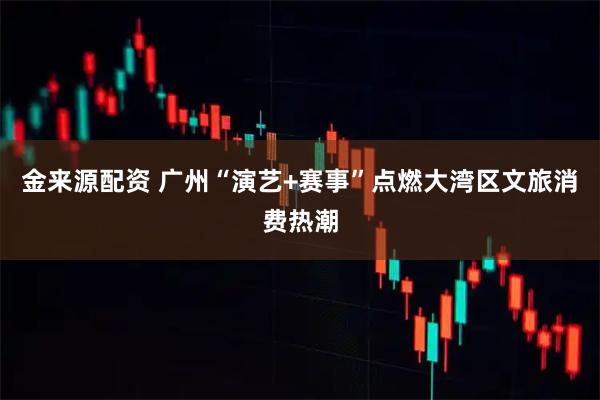 金来源配资 广州“演艺+赛事”点燃大湾区文旅消费热潮
