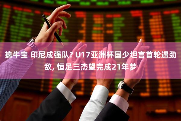 擒牛宝 印尼成强队? U17亚洲杯国少坦言首轮遇劲敌, 恒足三杰望完成21年梦