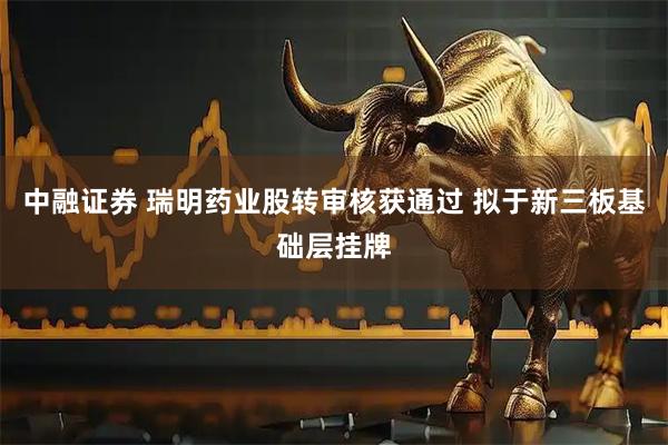 中融证券 瑞明药业股转审核获通过 拟于新三板基础层挂牌