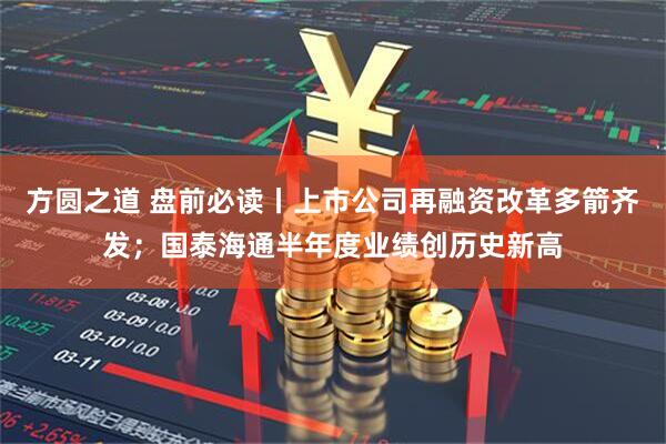 方圆之道 盘前必读丨上市公司再融资改革多箭齐发；国泰海通半年度业绩创历史新高